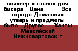 спиннер и станок для бисера › Цена ­ 500 - Все города Домашняя утварь и предметы быта » Другое   . Ханты-Мансийский,Нижневартовск г.